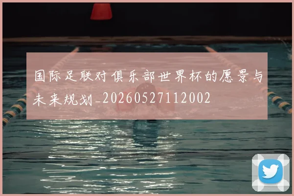 国际足联对俱乐部世界杯的愿景与未来规划_20260527112002
