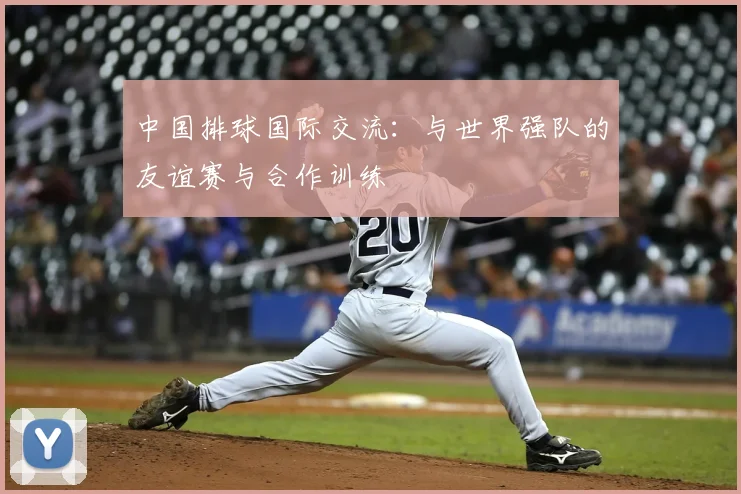 中国排球国际交流:与世界强队的友谊赛与合作训练