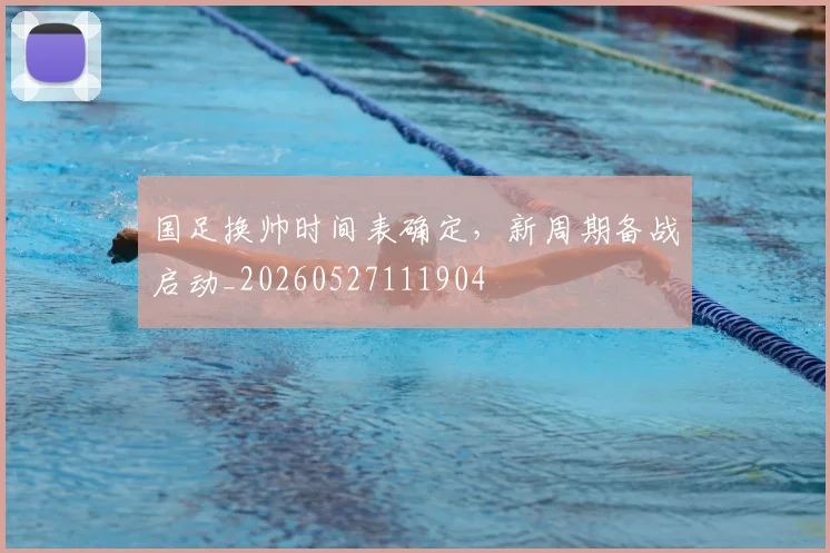 国足换帅时间表确定,新周期备战启动_20260527111904