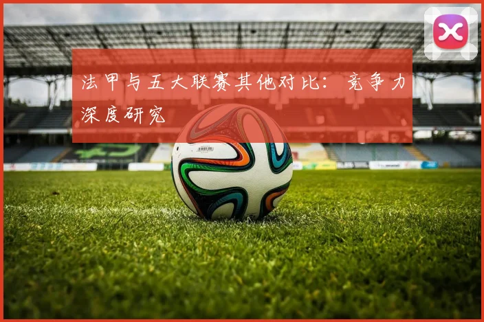 法甲与五大联赛其他对比：竞争力深度研究