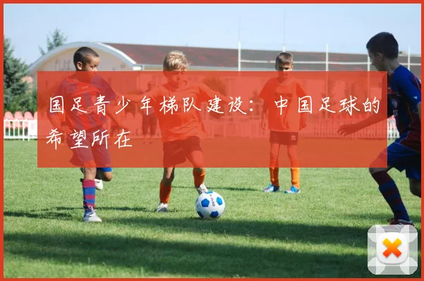 国足青少年梯队建设:中国足球的希望所在