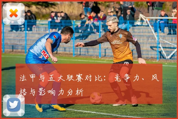法甲与五大联赛对比：竞争力、风格与影响力分析