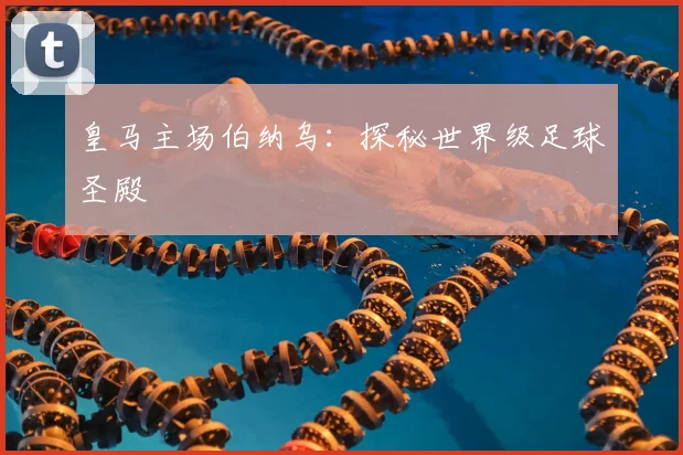 皇马主场伯纳乌:探秘世界级足球圣殿