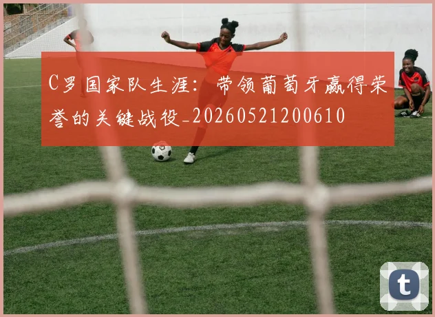 C罗国家队生涯:带领葡萄牙赢得荣誉的关键战役_20260521200610