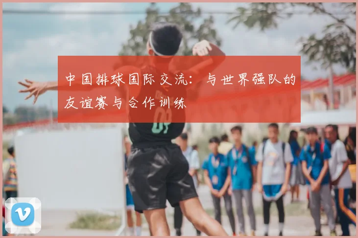中国排球国际交流：与世界强队的友谊赛与合作训练