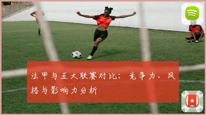 法甲与五大联赛对比:竞争力、风格与影响力分析