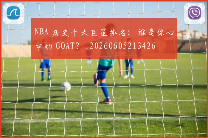 NBA 历史十大巨星排名：谁是你心中的 GOAT？_20260605213426