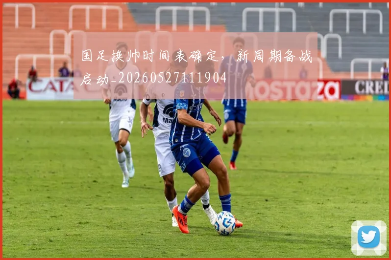 国足换帅时间表确定，新周期备战启动_20260527111904