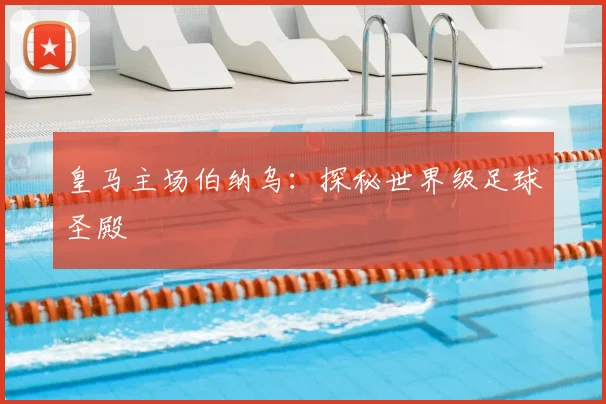 皇马主场伯纳乌:探秘世界级足球圣殿