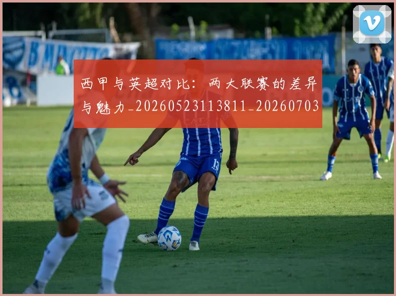 西甲与英超对比：两大联赛的差异与魅力_20260523113811_20260703181834